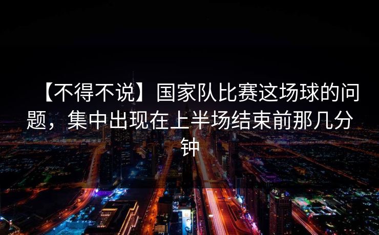 【不得不说】国家队比赛这场球的问题，集中出现在上半场结束前那几分钟