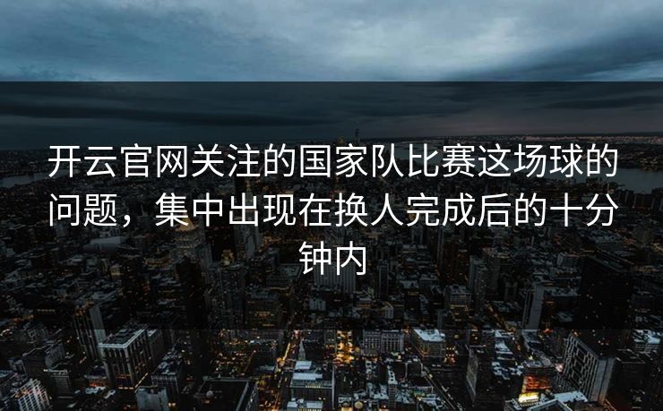 开云官网关注的国家队比赛这场球的问题，集中出现在换人完成后的十分钟内