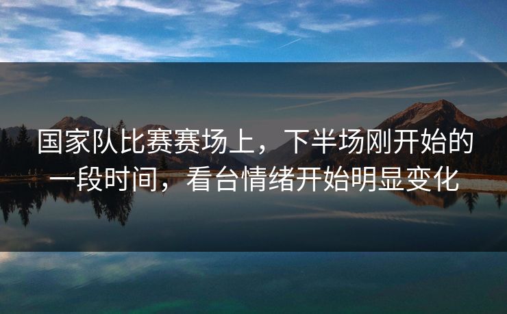 国家队比赛赛场上，下半场刚开始的一段时间，看台情绪开始明显变化