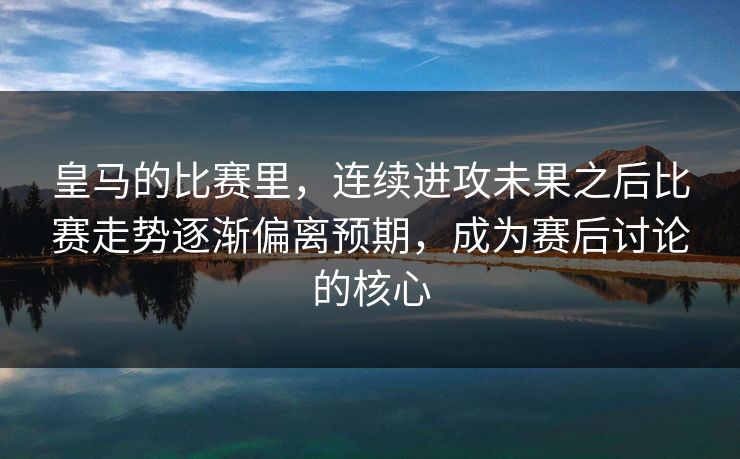 皇马的比赛里，连续进攻未果之后比赛走势逐渐偏离预期，成为赛后讨论的核心