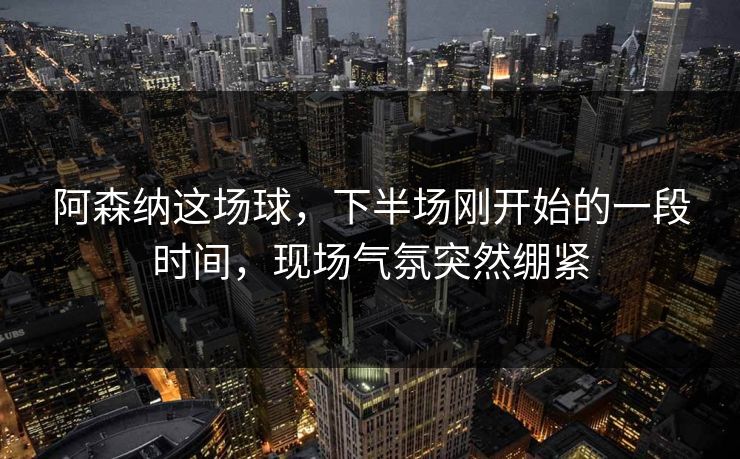 阿森纳这场球，下半场刚开始的一段时间，现场气氛突然绷紧
