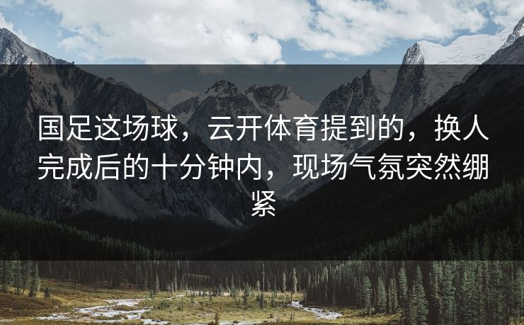 国足这场球，云开体育提到的，换人完成后的十分钟内，现场气氛突然绷紧