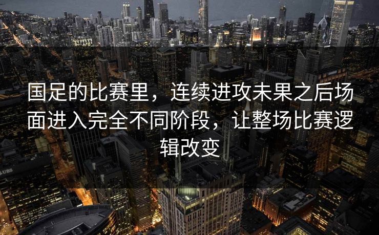 国足的比赛里，连续进攻未果之后场面进入完全不同阶段，让整场比赛逻辑改变
