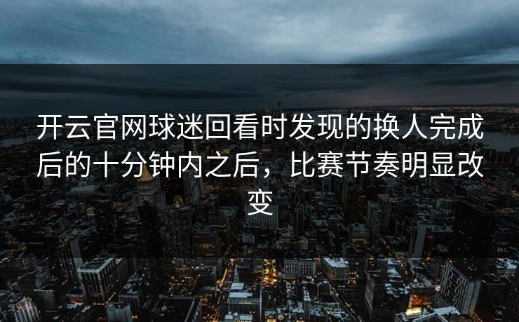 开云官网球迷回看时发现的换人完成后的十分钟内之后,比赛节奏明显改变 开云官网球迷回看时发现的换人完成后的十分钟内之后,比赛节奏明显改变