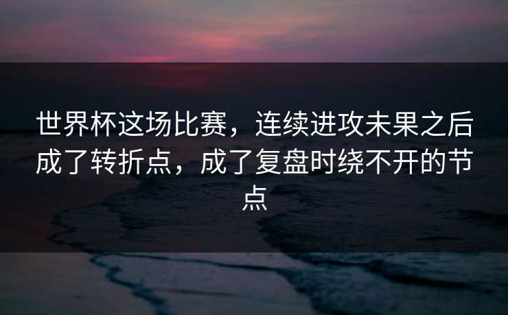 世界杯这场比赛，连续进攻未果之后成了转折点，成了复盘时绕不开的节点