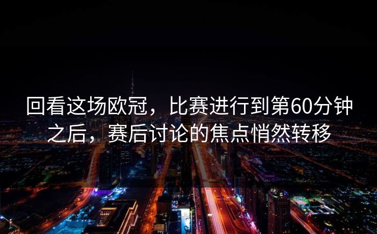 回看这场欧冠，比赛进行到第60分钟之后，赛后讨论的焦点悄然转移