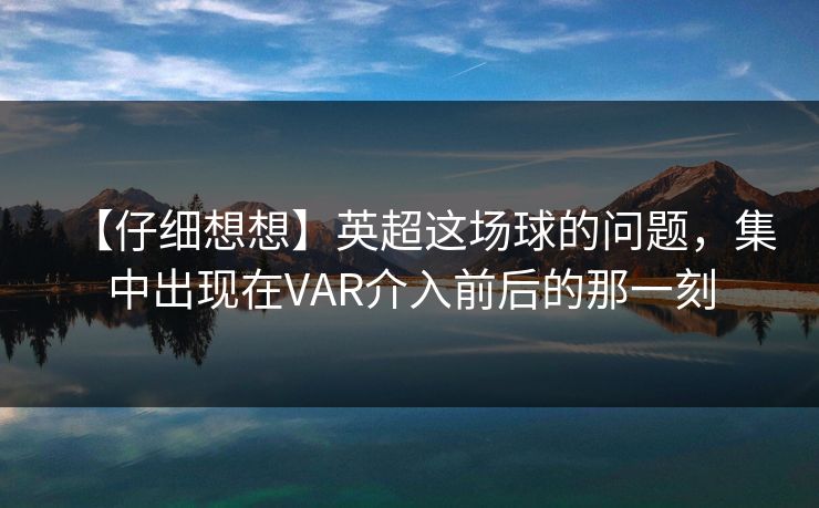 【仔细想想】英超这场球的问题，集中出现在VAR介入前后的那一刻