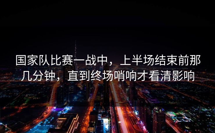 国家队比赛一战中，上半场结束前那几分钟，直到终场哨响才看清影响